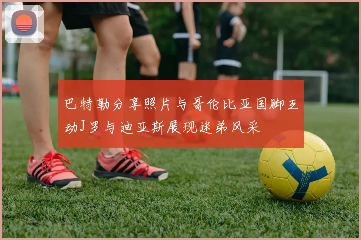 巴特勒分享照片与哥伦比亚国脚互动J罗与迪亚斯展现迷弟风采