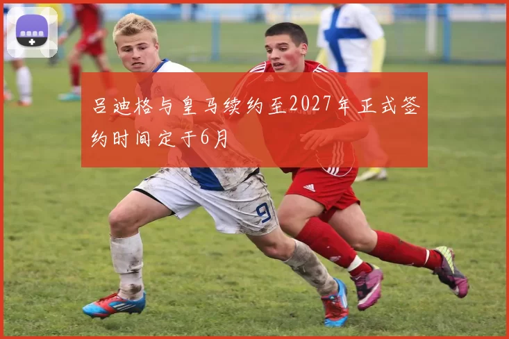 吕迪格与皇马续约至2027年正式签约时间定于6月