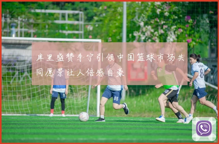 库里盛赞李宁引领中国篮球市场共同愿景让人倍感自豪