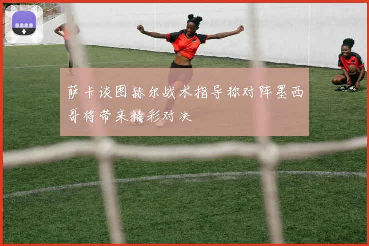 萨卡谈图赫尔战术指导称对阵墨西哥将带来精彩对决