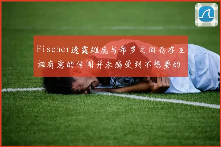 Fischer透露雄鹿与希罗之间存在互相有意的传闻并未感受到不想要的迹象