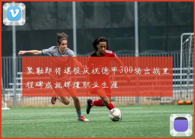 聚勒即将退役庆祝德甲300场出战里程碑成就辉煌职业生涯