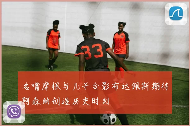名嘴摩根与儿子合影布达佩斯期待阿森纳创造历史时刻