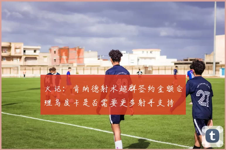 火记：肯纳德射术超群签约金额合理乌度卡是否需要更多射手支持